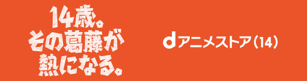 dアニメストア14周年企画「14歳の葛藤と熱」
