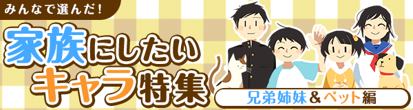 みんなで選んだ！家族にしたいキャラ特集 兄弟姉妹＆ペット編