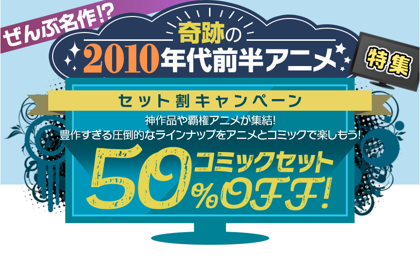 ぜんぶ名作！？奇跡の2010年代前半アニメ特集 セット割キャンペーン 神作品や覇権アニメが集結！豊作すぎる圧倒的なラインナップをアニメとコミックで楽しもう！ コミックセット 50％OFF！