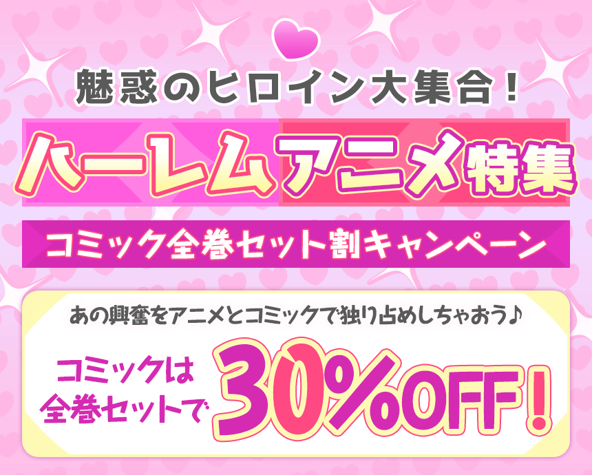 魅惑のヒロイン大集合！ハーレムアニメ特集。コミック全巻セット割キャンペーン。あの興奮をアニメとコミックで独り占めしちゃおう♪コミックは全巻セットで30％OFF！