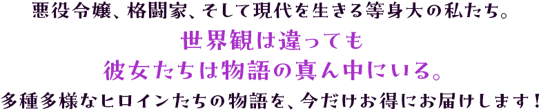 「悪役令嬢、格闘家、そして現代を生きる等身大の私たち。世界観は違っても、彼女たちは物語の真ん中にいる。多種多様なヒロインたちの物語を、今だけお得にお届けします！