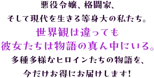 「悪役令嬢、格闘家、そして現代を生きる等身大の私たち。世界観は違っても、彼女たちは物語の真ん中にいる。多種多様なヒロインたちの物語を、今だけお得にお届けします！