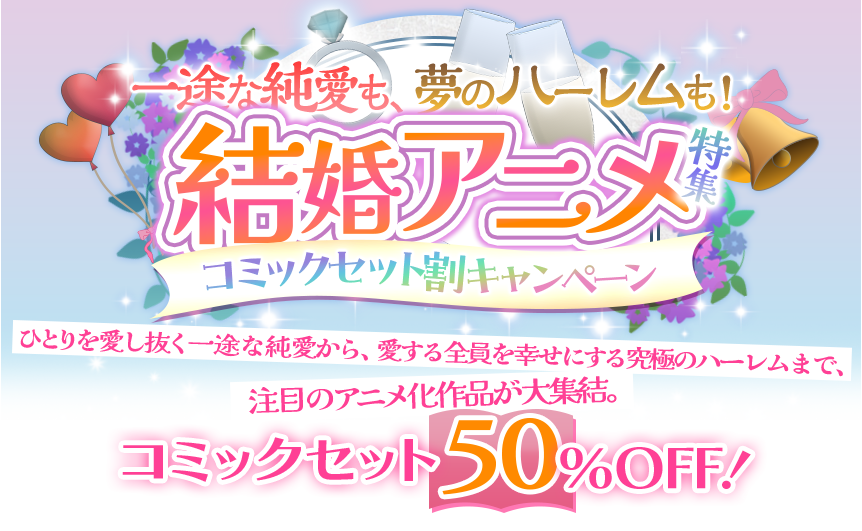 一途な純愛も、夢のハーレムも！結婚アニメ特集 コミックセット割キャンペーン 一人を愛し抜く一途な純愛から、愛する全員を幸せにする究極のハーレムまで、注目のアニメ化作品が大集結。 コミックセット 50％OFF！