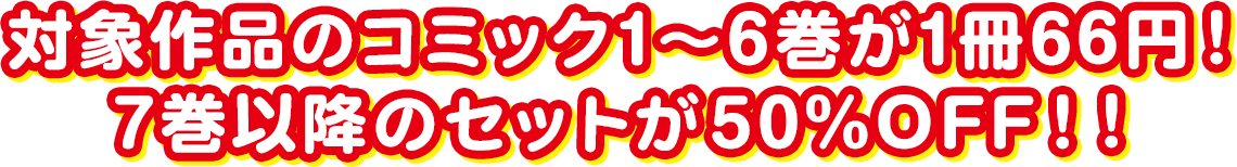 対象作品のコミック1～6巻が1冊66円！7巻以降のセットが50％OFF！！