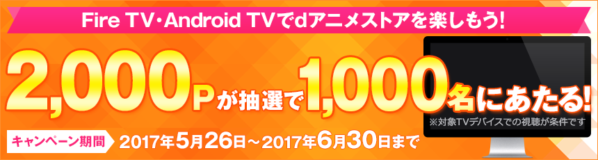 Fire TV・Android TVでdアニメストアを楽しもう！ 2,000Pが抽選で1,000名にあたる！ ※対象TVデバイスでの視聴が条件です キャンペーン期間：2017年5月26日から2017年6月30日まで