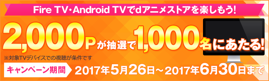 Fire TV・Android TVでdアニメストアを楽しもう！ 2,000Pが抽選で1,000名にあたる！ ※対象TVデバイスでの視聴が条件です キャンペーン期間：2017年5月26日から2017年6月30日まで