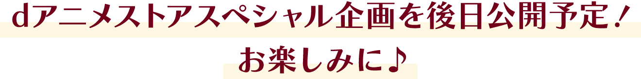 dアニメストアスペシャル企画を後日公開予定！お楽しみに♪