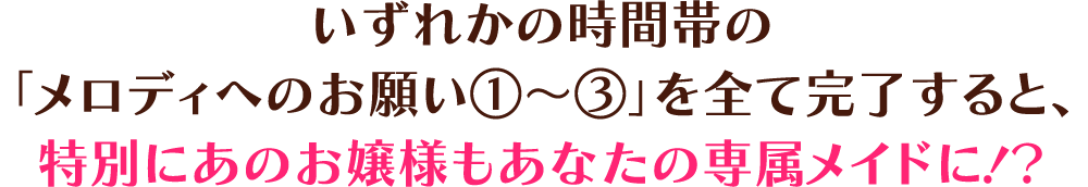 いずれかの時間帯の「メロディへのお願い①～③」を全て完了すると、特別にあのお嬢様もあなたの専属メイドに！？