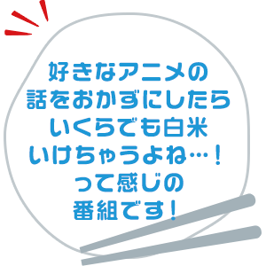 好きなアニメの話をおかずにしたらいくらでも白米いけちゃうよね…！って感じの番組です！