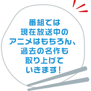 番組では現在放送中のアニメはもちろん、過去の名作も取り上げていきます！