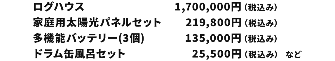 ログハウス 1,700,000円(税込み) 家庭用太陽光パネルセット 219,800円(税込み) 多機能バッテリー(3個) 135,000円(税込み) ドラム缶風呂セット 25,500円(税込み)など