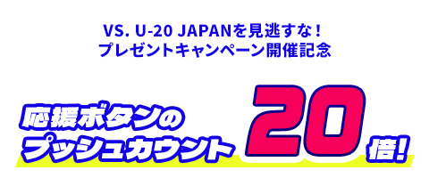 VS. U-20 JAPANを見逃すな！プレゼントキャンペーン開催記念 応援ボタンのプッシュカウント20倍！