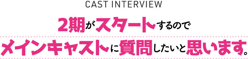 CAST INTERVIEW「2期がスタートするのでメインキャストに質問したいと思います。」