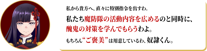 私から貴方へ、直々に特別指令を出すわ。私たち魔防隊の活動内容を広めるのと同時に、醜鬼の対策を学んでもらうわよ。もちろん“ご褒美”は用意しているわ、奴隷くん。