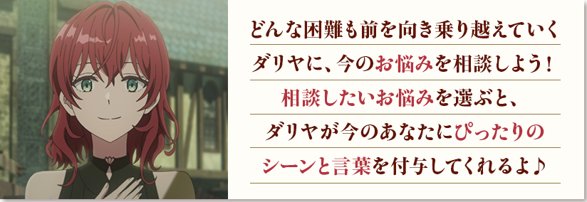 どんな困難も前を向き乗り越えていくダリヤに、今のお悩みを相談しよう！相談したいお悩みを選ぶと、ダリヤが今のあなたにぴったりのシーンと言葉を付与してくれるよ♪