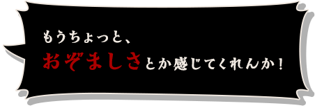 もうちょっと、おぞましさとか感じてくれんか！