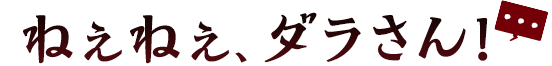ねぇねぇ、ダラさん！