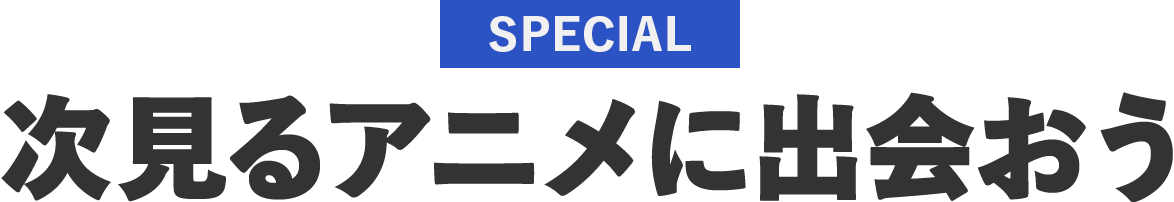 SPECIAL 次見るアニメに出会おう