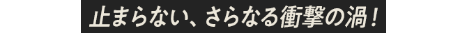 止まらない、さらなる衝撃の渦！