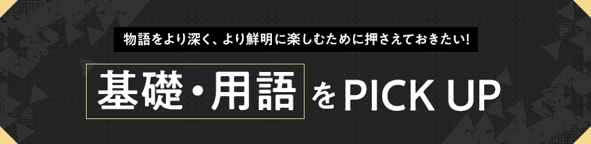 物語をより深く、より鮮明に楽しむために押さえておきたい！ 基礎・用語をPICK UP
