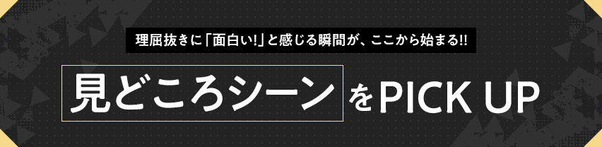 理屈抜きに「面白い！」と感じる瞬間が、ここから始まる!! 見どころシーンをPICK UP
