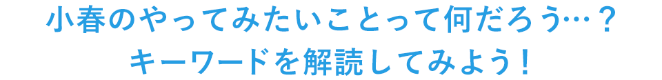 小春のやってみたいことって何だろう…？キーワードを解読してみよう！