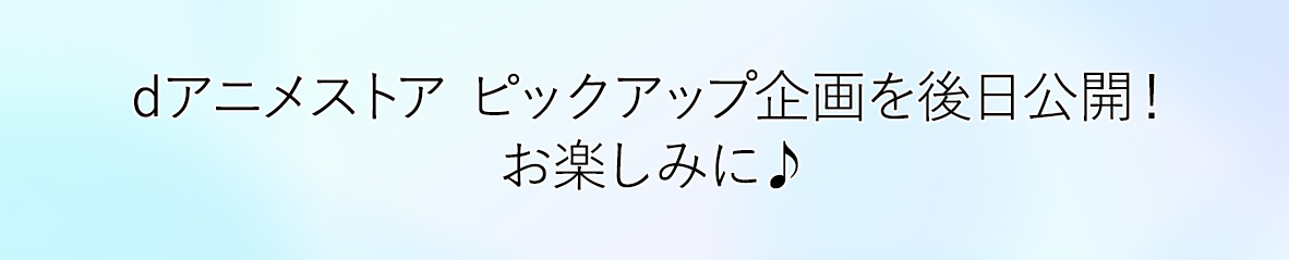 dアニメストア ピックアップ企画を後日公開！お楽しみに♪