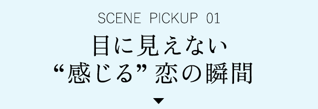SCENE PICKUP 01　目に見えない“感じる”恋の瞬間