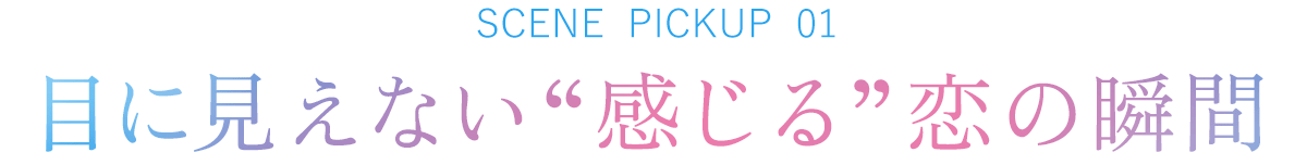 SCENE PICKUP 01　目に見えない“感じる”恋の瞬間