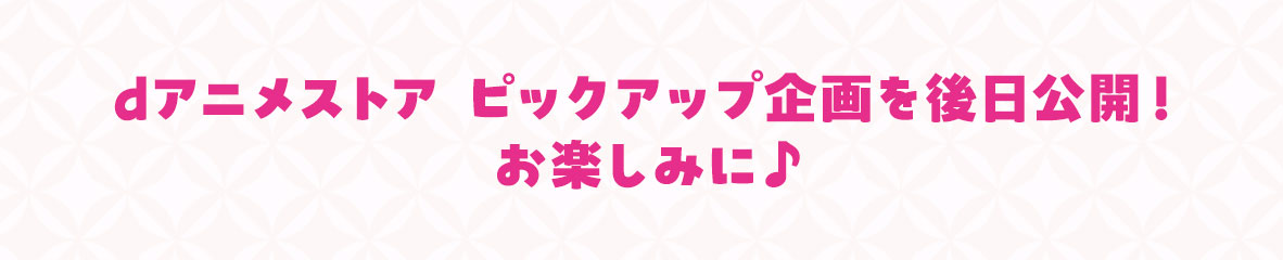dアニメストア ピックアップ企画を後日公開！お楽しみに♪