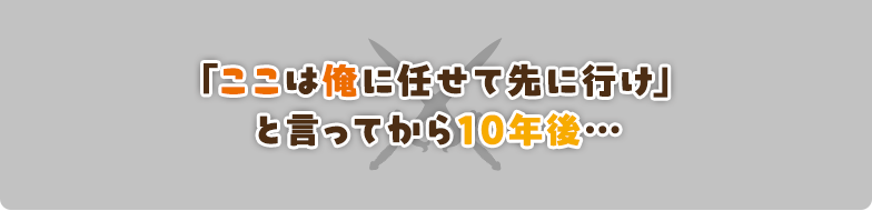 「ここは俺に任せて先に行け」と言ってから10年後…