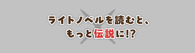 ライトノベルを読むと、もっと伝説に!?