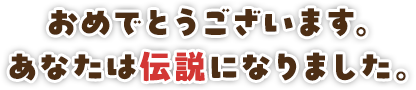 おめでとうございます。あなたは伝説になりました。