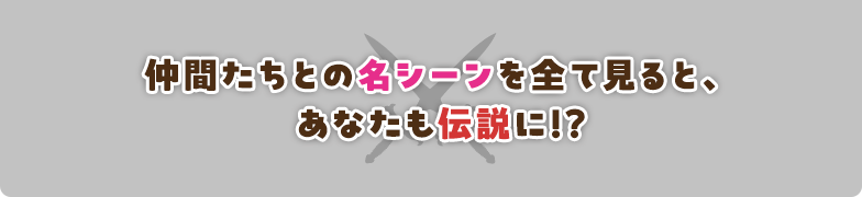 仲間たちとの名シーンを全て見ると、あなたも伝説に!?