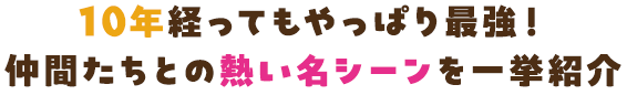 10年経ってもやっぱり最強！仲間たちとの熱い名シーンを一挙紹介