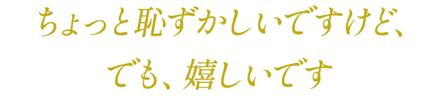 ちょっと恥ずかしいですけど、でも、嬉しいです