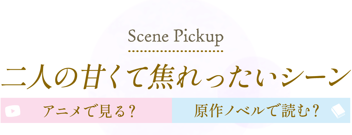 Scene Pickup 二人の甘くて焦れったいシーン アニメで見る？原作ノベルで読む？