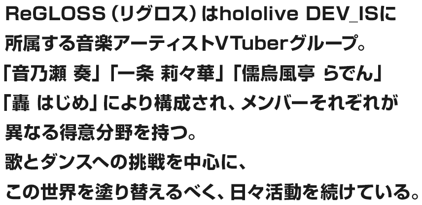 ReGLOSS（リグロス）はhololive DEV_ISに所属する音楽アーティストVTuberグループ。「火威 青」「音乃瀬 奏」「一条 莉々華」「儒烏風亭 らでん」「轟 はじめ」により構成され、メンバーそれぞれが異なる得意分野を持つ。歌とダンスへの挑戦を中心に、この世界を塗り替えるべく、日々活動を続けている。