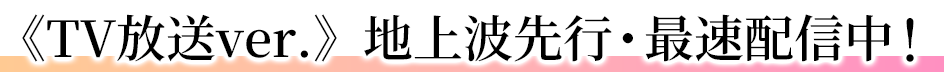 《TV放送ver.》地上波先行・最速配信中！