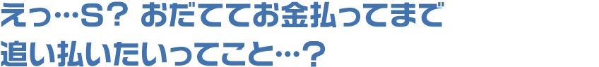 えっ…S? おだててお金払ってまで追い払いたいってこと…?