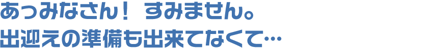 あっみなさん! すみません。出迎えの準備も出来てなくて…