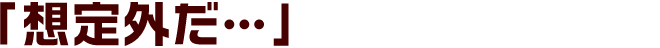 「想定外だ…」