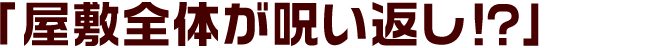 「屋敷全体が呪い返し！？」