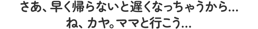 さあ、早く帰らないと遅くなっちゃうから…ね、カヤ。ママと行こう…