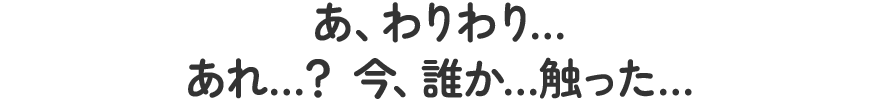 あ、わりわり…あれ…？今、誰か…触った…