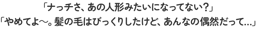 「ナっチさ、あの人形みたいになってない？」「やめてよ～。髪の毛はびっくりしたけど、あんなの偶然だって…」