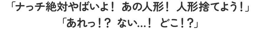 「ナっチ絶対やばいよ！あの人形！人形捨てよう！」「あれっ!?ない…!どこ!?」