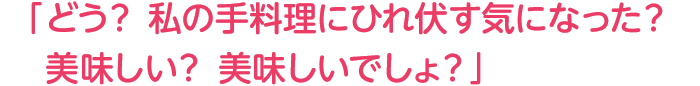 「どう?私の手料理にひれ伏す気になった?美味しい?美味しいでしょ?」