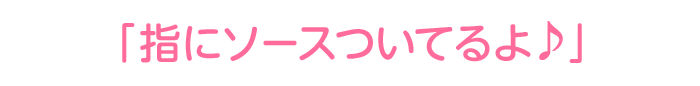 「指にソースついてるよ♪」