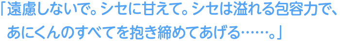 「遠慮しないで。シセに甘えて。シセは溢れる包容力で、あにくんのすべてを抱き締めてあげる……」